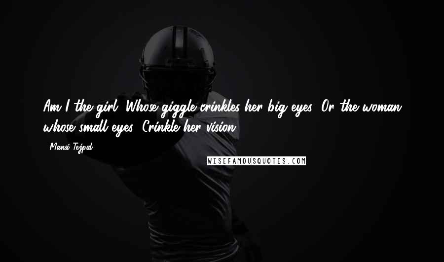 Mansi Tejpal quotes: Am I the girl/ Whose giggle crinkles her big eyes/ Or the woman whose small eyes/ Crinkle her vision?