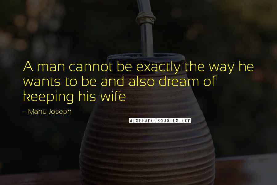 Manu Joseph quotes: A man cannot be exactly the way he wants to be and also dream of keeping his wife