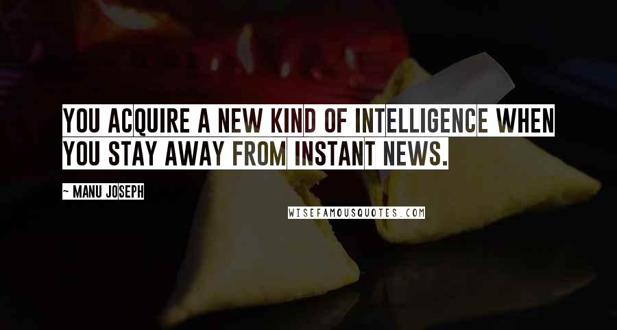 Manu Joseph quotes: You acquire a new kind of intelligence when you stay away from instant news.