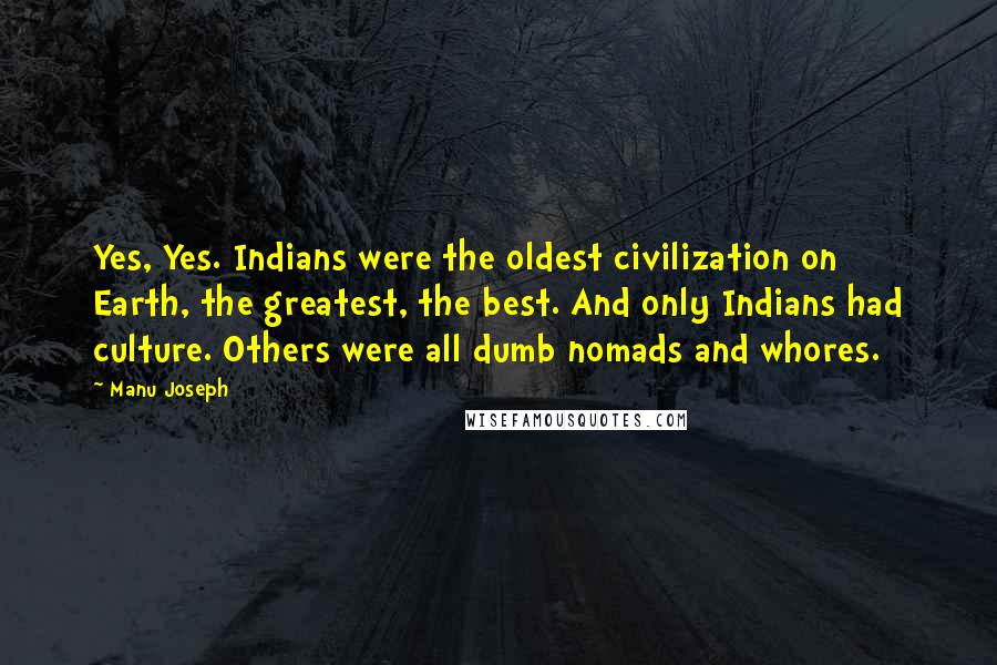Manu Joseph quotes: Yes, Yes. Indians were the oldest civilization on Earth, the greatest, the best. And only Indians had culture. Others were all dumb nomads and whores.