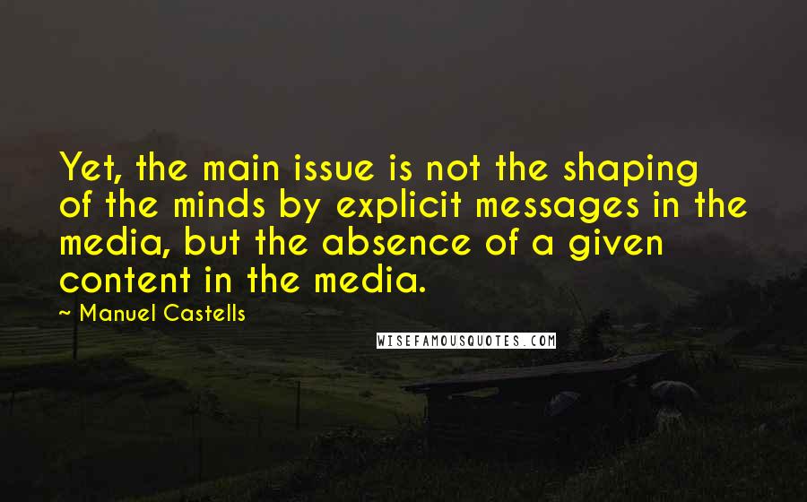Manuel Castells quotes: Yet, the main issue is not the shaping of the minds by explicit messages in the media, but the absence of a given content in the media.