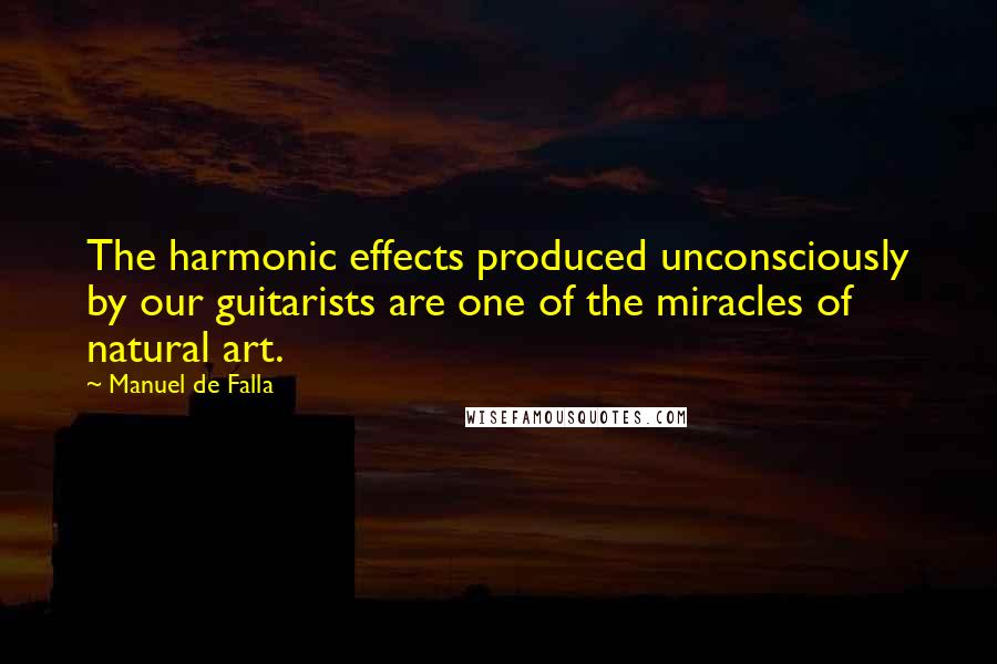 Manuel De Falla quotes: The harmonic effects produced unconsciously by our guitarists are one of the miracles of natural art.