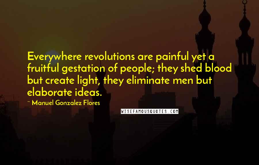 Manuel Gonzalez Flores quotes: Everywhere revolutions are painful yet a fruitful gestation of people; they shed blood but create light, they eliminate men but elaborate ideas.