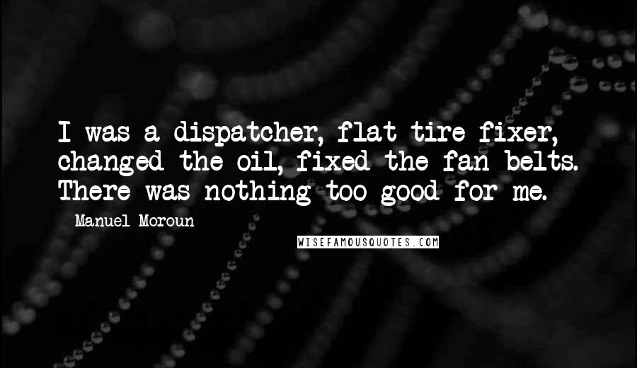 Manuel Moroun quotes: I was a dispatcher, flat-tire fixer, changed the oil, fixed the fan belts. There was nothing too good for me. Manuel Moroun quotes: I was a dispatcher, flat-tire fixer, changed the oil, fixed the fan belts. There was nothing too good for me.