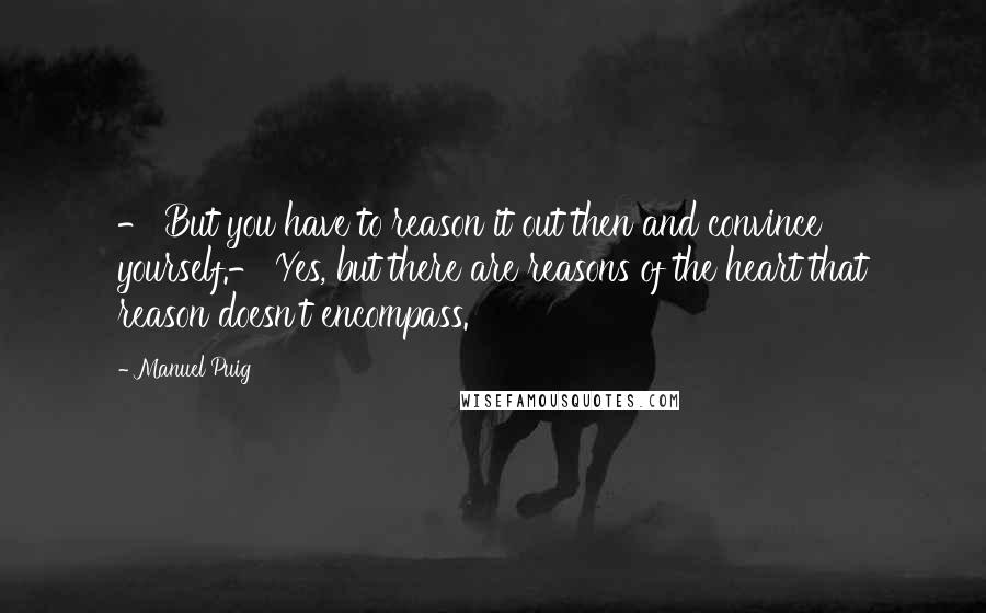 Manuel Puig quotes: - But you have to reason it out then and convince yourself.- Yes, but there are reasons of the heart that reason doesn't encompass. Manuel Puig quotes: - But you have to reason it out then and convince yourself.- Yes, but there are reasons of the heart that reason doesn't encompass.