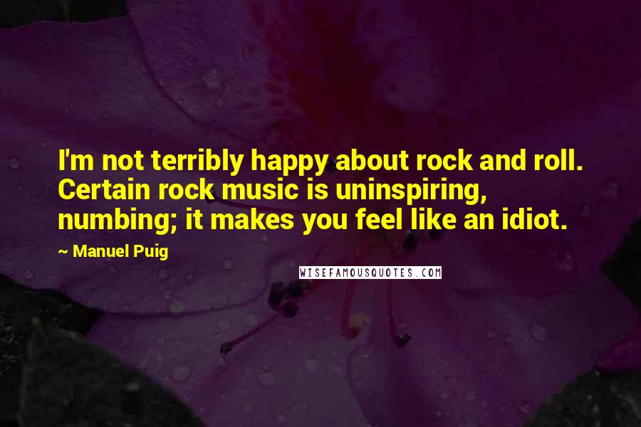 Manuel Puig quotes: I'm not terribly happy about rock and roll. Certain rock music is uninspiring, numbing; it makes you feel like an idiot.