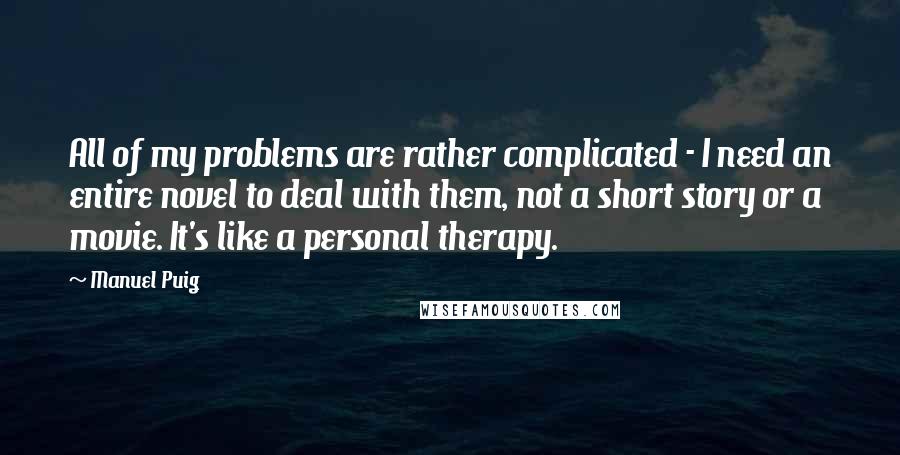 Manuel Puig quotes: All of my problems are rather complicated - I need an entire novel to deal with them, not a short story or a movie. It's like a personal therapy.