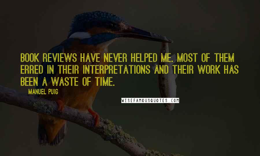 Manuel Puig quotes: Book reviews have never helped me. Most of them erred in their interpretations and their work has been a waste of time. Manuel Puig quotes: Book reviews have never helped me. Most of them erred in their interpretations and their work has been a waste of time.