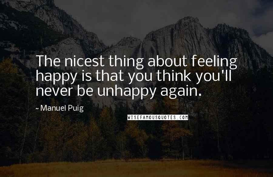 Manuel Puig quotes: The nicest thing about feeling happy is that you think you'll never be unhappy again.