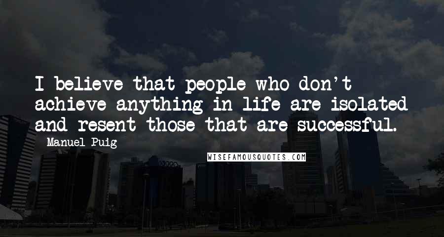 Manuel Puig quotes: I believe that people who don't achieve anything in life are isolated and resent those that are successful.