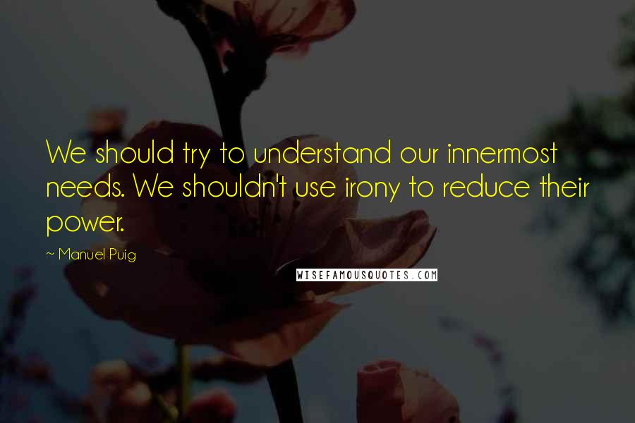Manuel Puig quotes: We should try to understand our innermost needs. We shouldn't use irony to reduce their power.