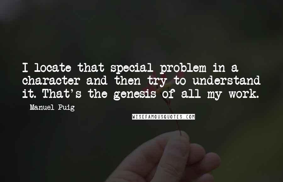 Manuel Puig quotes: I locate that special problem in a character and then try to understand it. That's the genesis of all my work.