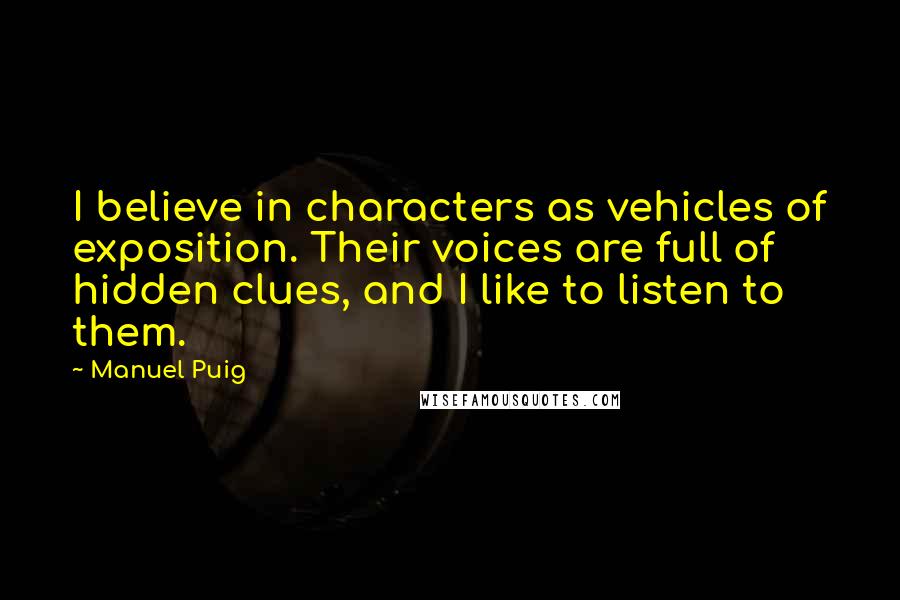 Manuel Puig quotes: I believe in characters as vehicles of exposition. Their voices are full of hidden clues, and I like to listen to them.