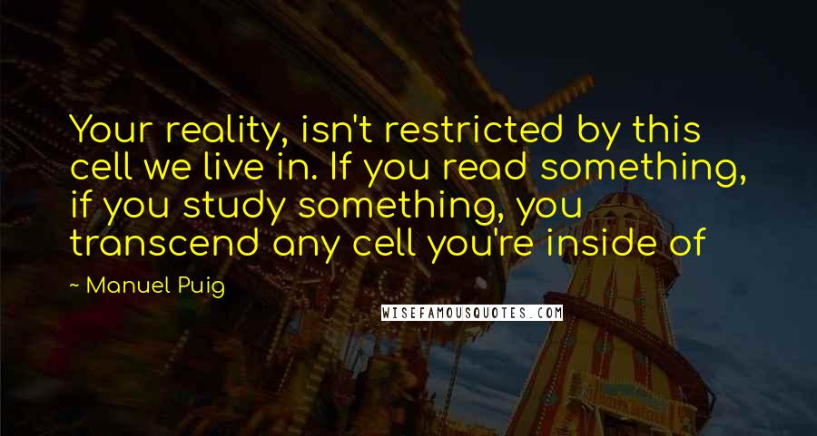 Manuel Puig quotes: Your reality, isn't restricted by this cell we live in. If you read something, if you study something, you transcend any cell you're inside of