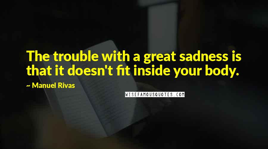 Manuel Rivas quotes: The trouble with a great sadness is that it doesn't fit inside your body.