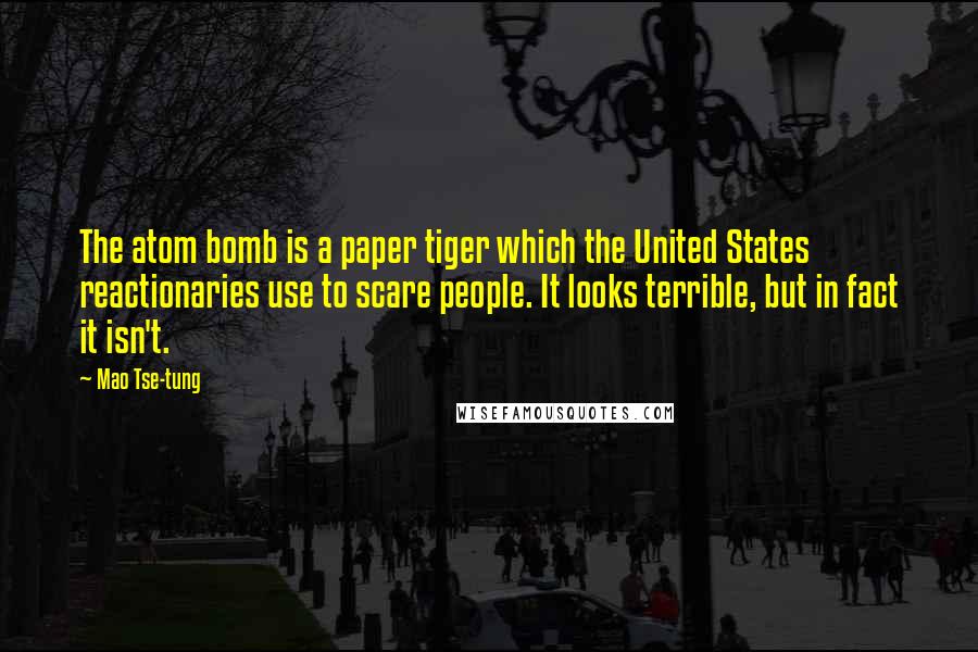 Mao Tse-tung quotes: The atom bomb is a paper tiger which the United States reactionaries use to scare people. It looks terrible, but in fact it isn't. Mao Tse-tung quotes: The atom bomb is a paper tiger which the United States reactionaries use to scare people. It looks terrible, but in fact it isn't.