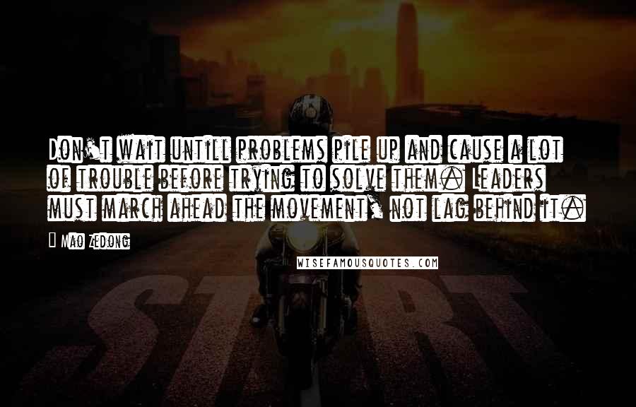 Mao Zedong quotes: Don't wait untill problems pile up and cause a lot of trouble before trying to solve them. Leaders must march ahead the movement, not lag behind it. Mao Zedong quotes: Don't wait untill problems pile up and cause a lot of trouble before trying to solve them. Leaders must march ahead the movement, not lag behind it.