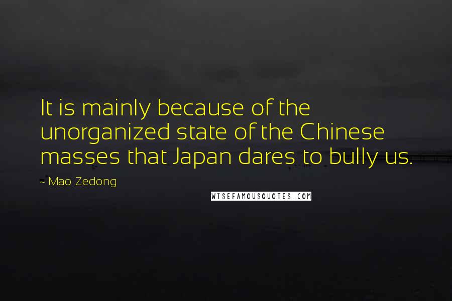 Mao Zedong quotes: It is mainly because of the unorganized state of the Chinese masses that Japan dares to bully us. Mao Zedong quotes: It is mainly because of the unorganized state of the Chinese masses that Japan dares to bully us.