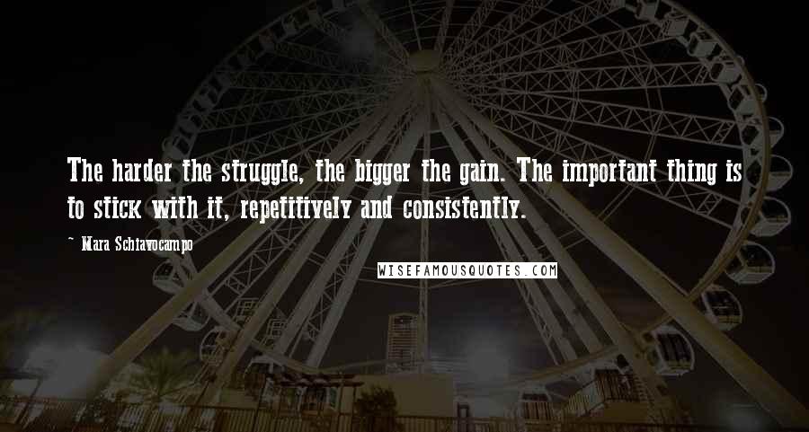 Mara Schiavocampo quotes: The harder the struggle, the bigger the gain. The important thing is to stick with it, repetitively and consistently. Mara Schiavocampo quotes: The harder the struggle, the bigger the gain. The important thing is to stick with it, repetitively and consistently.