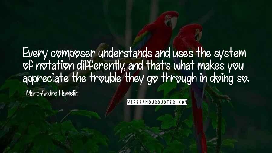 Marc-Andre Hamelin quotes: Every composer understands and uses the system of notation differently, and that's what makes you appreciate the trouble they go through in doing so.