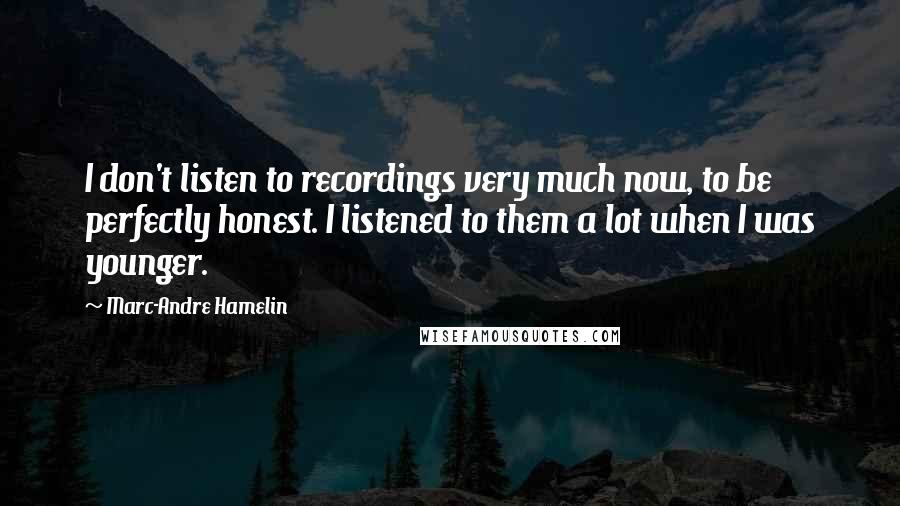 Marc-Andre Hamelin quotes: I don't listen to recordings very much now, to be perfectly honest. I listened to them a lot when I was younger.