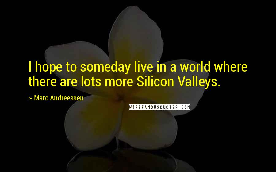 Marc Andreessen quotes: I hope to someday live in a world where there are lots more Silicon Valleys.