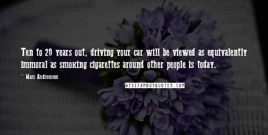 Marc Andreessen quotes: Ten to 20 years out, driving your car will be viewed as equivalently immoral as smoking cigarettes around other people is today.