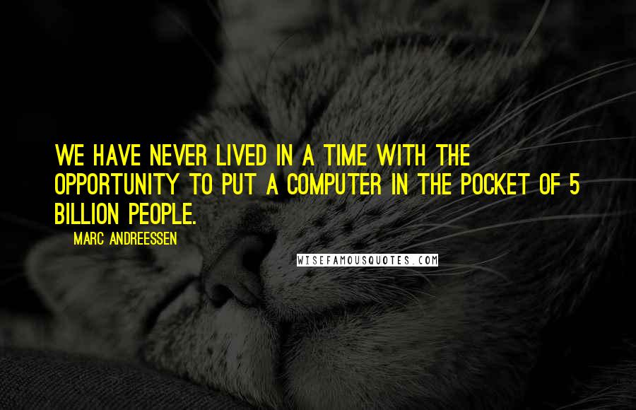 Marc Andreessen quotes: We have never lived in a time with the opportunity to put a computer in the pocket of 5 billion people.