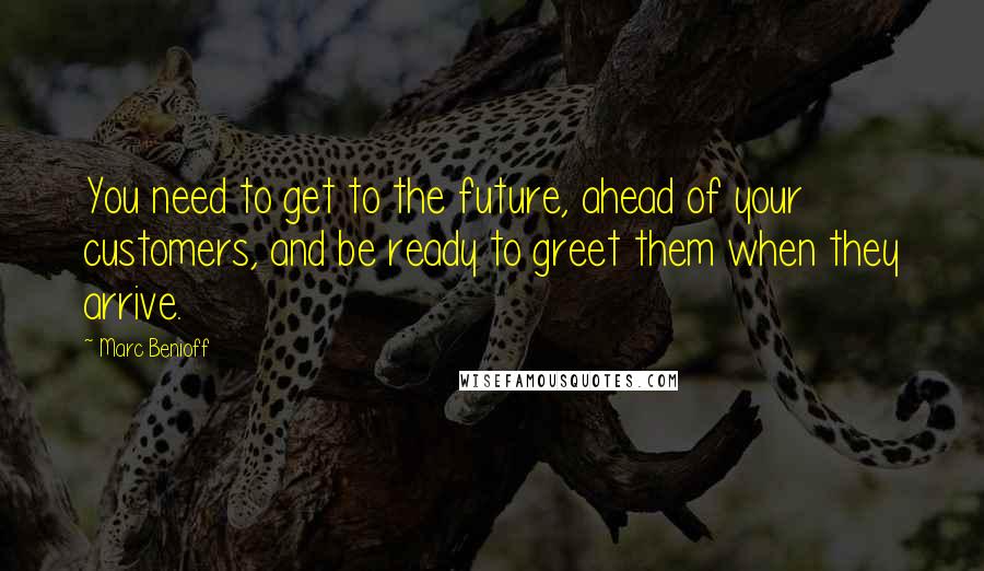 Marc Benioff quotes: You need to get to the future, ahead of your customers, and be ready to greet them when they arrive.