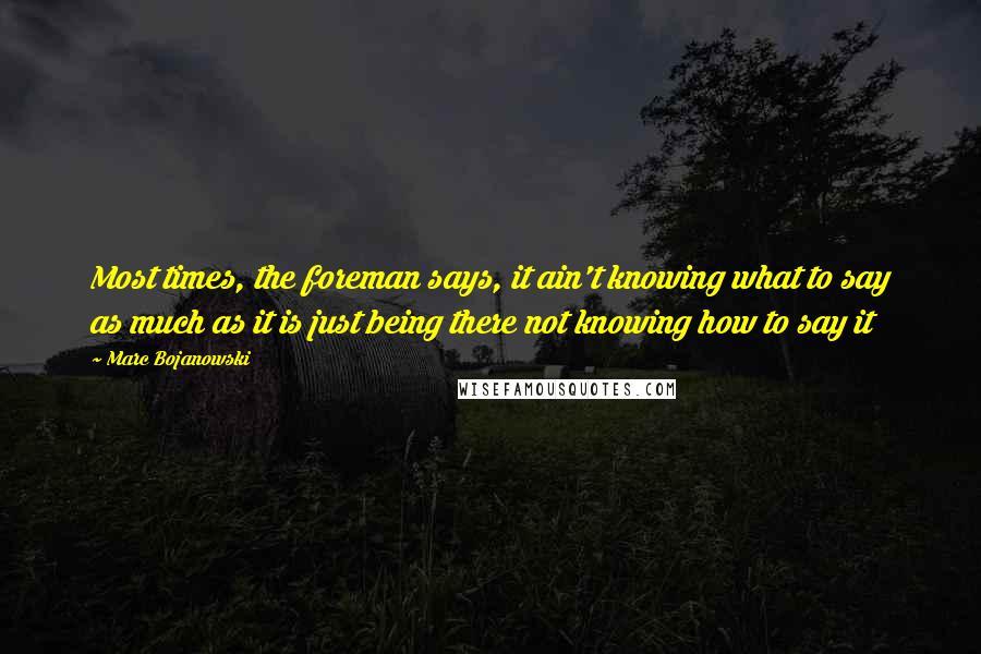 Marc Bojanowski quotes: Most times, the foreman says, it ain't knowing what to say as much as it is just being there not knowing how to say it Marc Bojanowski quotes: Most times, the foreman says, it ain't knowing what to say as much as it is just being there not knowing how to say it