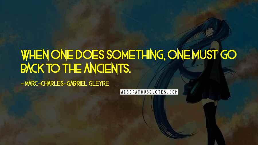 Marc-Charles-Gabriel Gleyre quotes: When one does something, one must go back to the ancients.