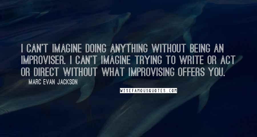 Marc Evan Jackson quotes: I can't imagine doing anything without being an improviser. I can't imagine trying to write or act or direct without what improvising offers you.