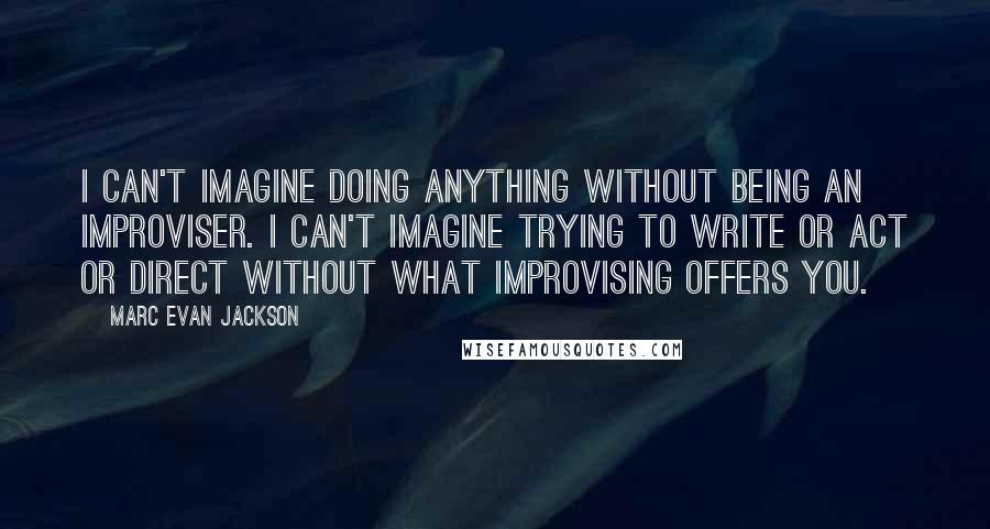 Marc Evan Jackson quotes: I can't imagine doing anything without being an improviser. I can't imagine trying to write or act or direct without what improvising offers you. Marc Evan Jackson quotes: I can't imagine doing anything without being an improviser. I can't imagine trying to write or act or direct without what improvising offers you.