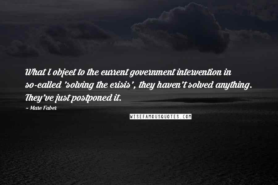 Marc Faber quotes: What I object to the current government intervention in so-called 'solving the crisis', they haven't solved anything. They've just postponed it.