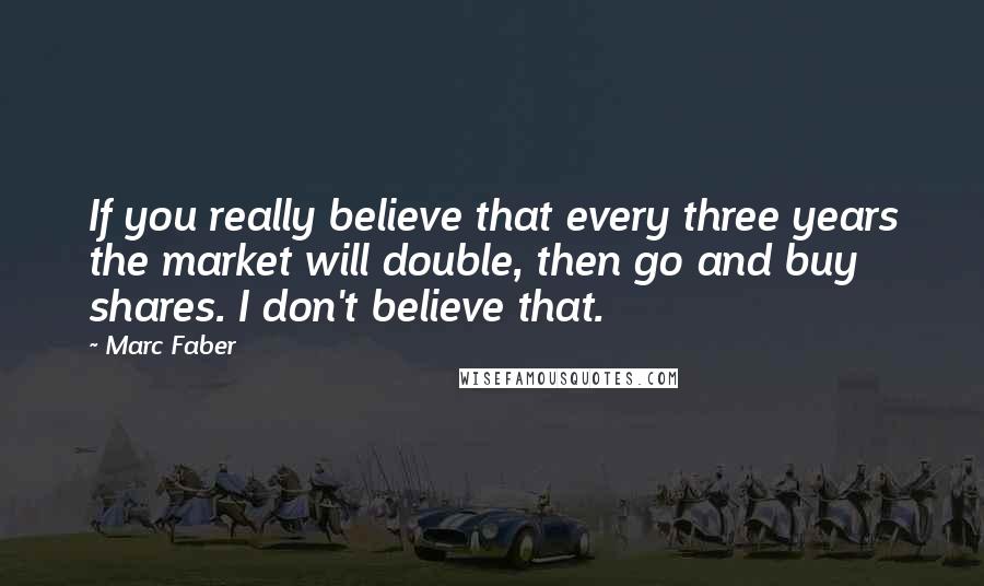 Marc Faber quotes: If you really believe that every three years the market will double, then go and buy shares. I don't believe that.