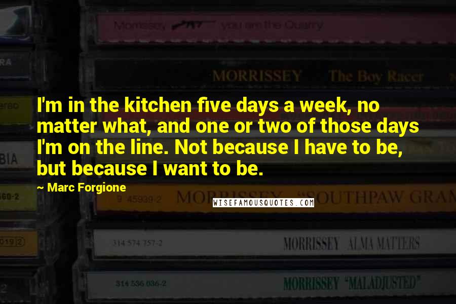 Marc Forgione quotes: I'm in the kitchen five days a week, no matter what, and one or two of those days I'm on the line. Not because I have to be, but because