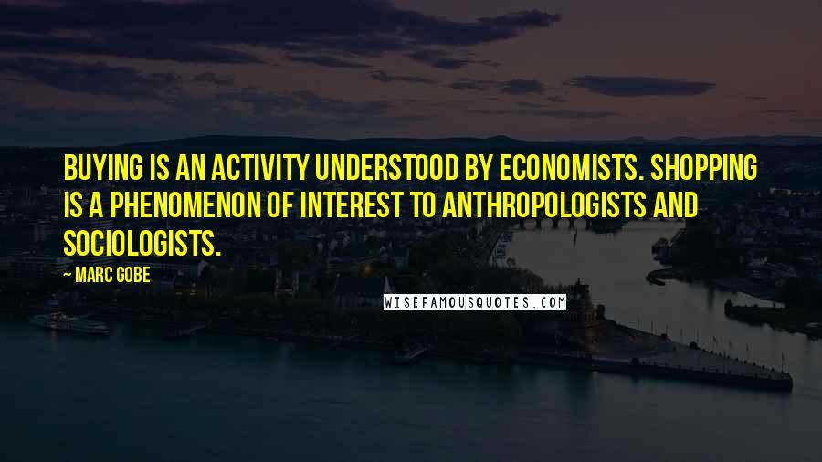 Marc Gobe quotes: Buying is an activity understood by economists. Shopping is a phenomenon of interest to anthropologists and sociologists. Marc Gobe quotes: Buying is an activity understood by economists. Shopping is a phenomenon of interest to anthropologists and sociologists.