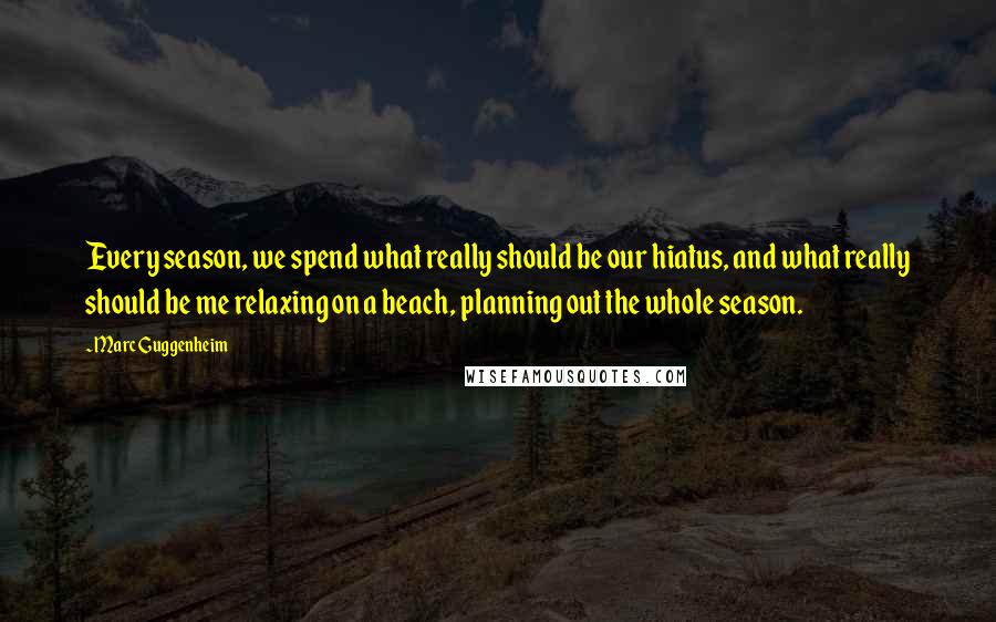 Marc Guggenheim quotes: Every season, we spend what really should be our hiatus, and what really should be me relaxing on a beach, planning out the whole season.