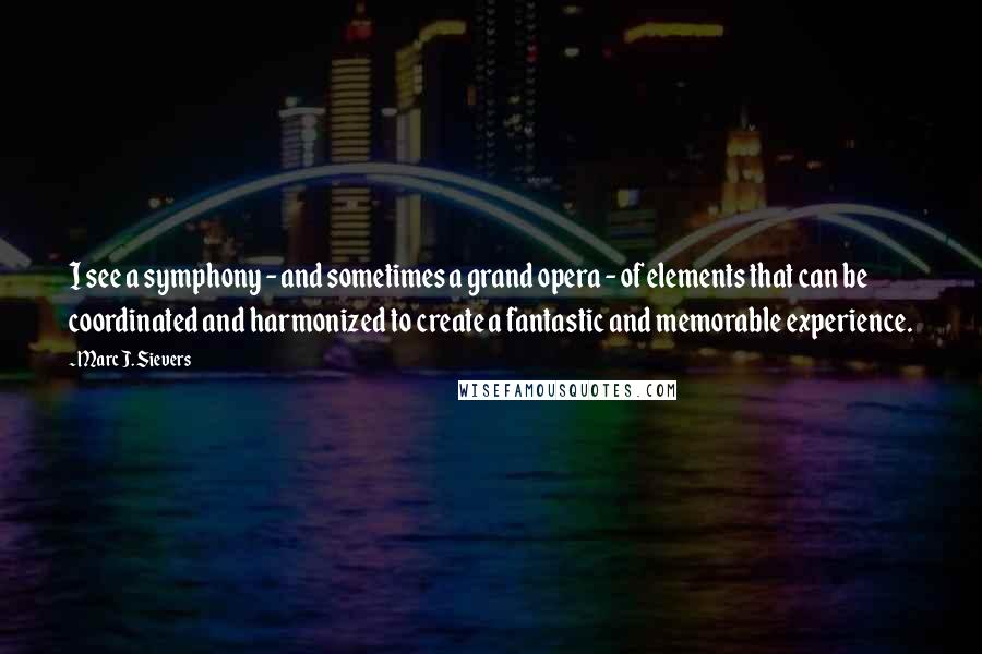 Marc J. Sievers quotes: I see a symphony - and sometimes a grand opera - of elements that can be coordinated and harmonized to create a fantastic and memorable experience.