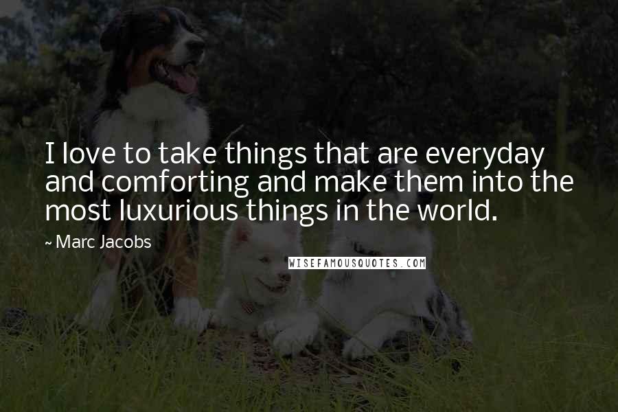 Marc Jacobs quotes: I love to take things that are everyday and comforting and make them into the most luxurious things in the world.
