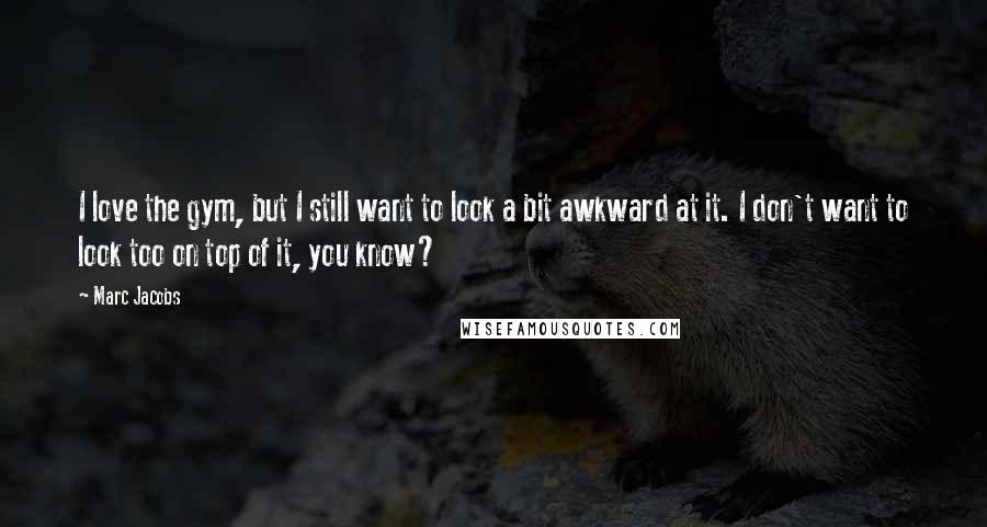 Marc Jacobs quotes: I love the gym, but I still want to look a bit awkward at it. I don't want to look too on top of it, you know?