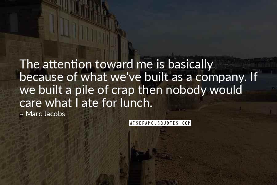 Marc Jacobs quotes: The attention toward me is basically because of what we've built as a company. If we built a pile of crap then nobody would care what I ate for lunch.