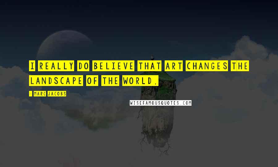 Marc Jacobs quotes: I really do believe that art changes the landscape of the world.