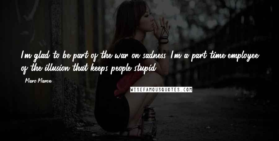 Marc Maron quotes: I'm glad to be part of the war on sadness. I'm a part time employee of the illusion that keeps people stupid.