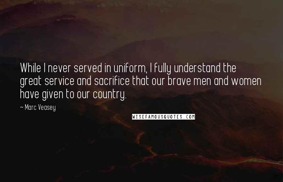 Marc Veasey quotes: While I never served in uniform, I fully understand the great service and sacrifice that our brave men and women have given to our country.