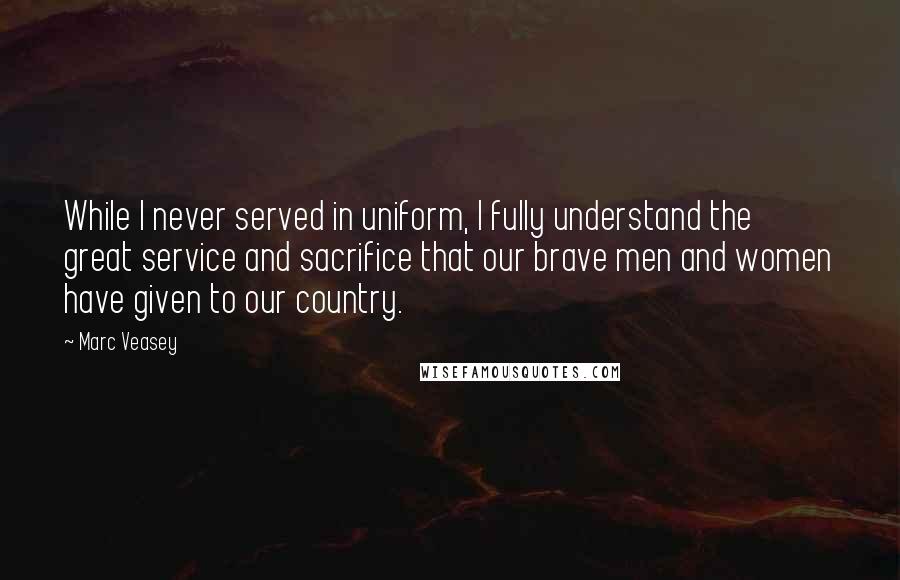 Marc Veasey quotes: While I never served in uniform, I fully understand the great service and sacrifice that our brave men and women have given to our country. Marc Veasey quotes: While I never served in uniform, I fully understand the great service and sacrifice that our brave men and women have given to our country.