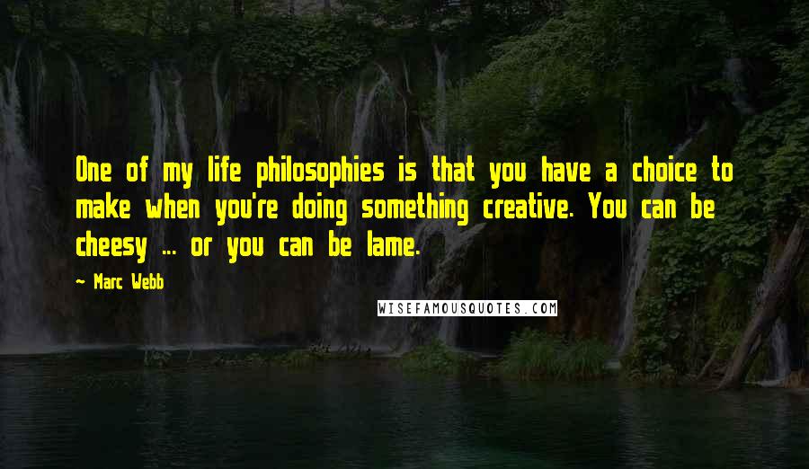 Marc Webb quotes: One of my life philosophies is that you have a choice to make when you're doing something creative. You can be cheesy ... or you can be lame. Marc Webb quotes: One of my life philosophies is that you have a choice to make when you're doing something creative. You can be cheesy ... or you can be lame.