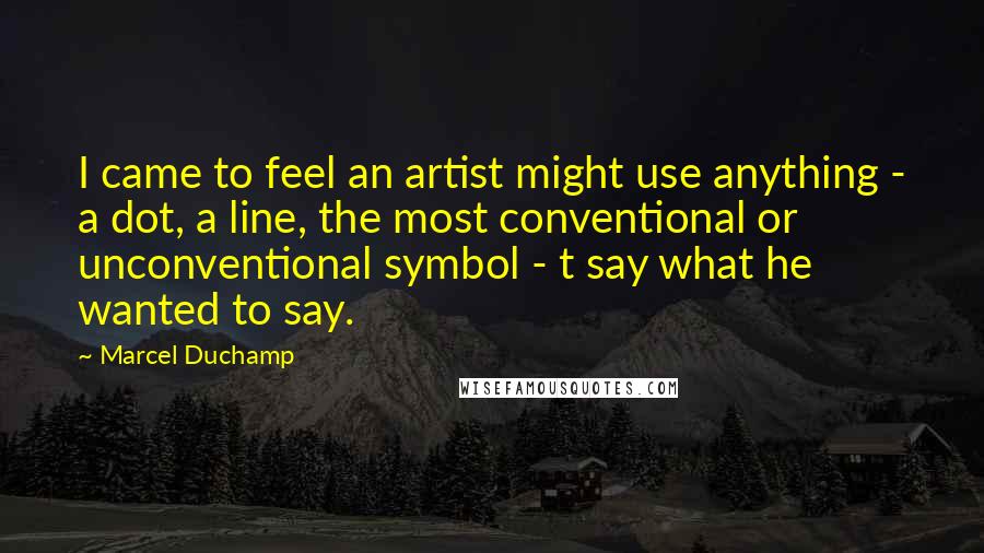 Marcel Duchamp quotes: I came to feel an artist might use anything - a dot, a line, the most conventional or unconventional symbol - t say what he wanted to say.