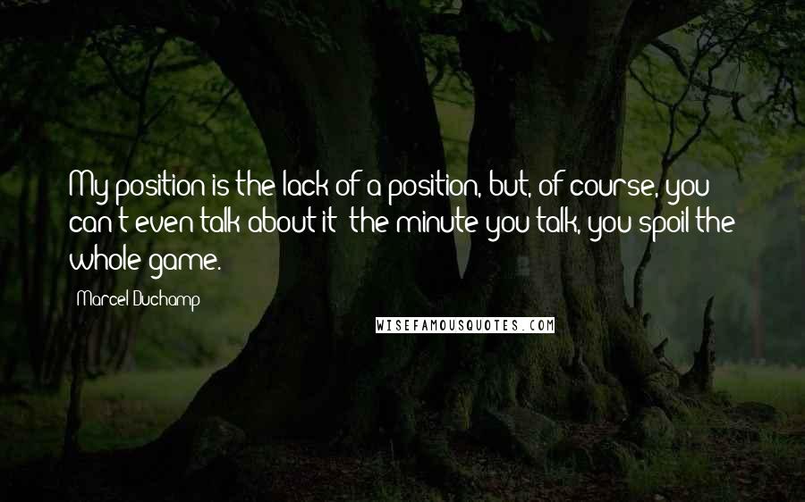 Marcel Duchamp quotes: My position is the lack of a position, but, of course, you can't even talk about it; the minute you talk, you spoil the whole game.