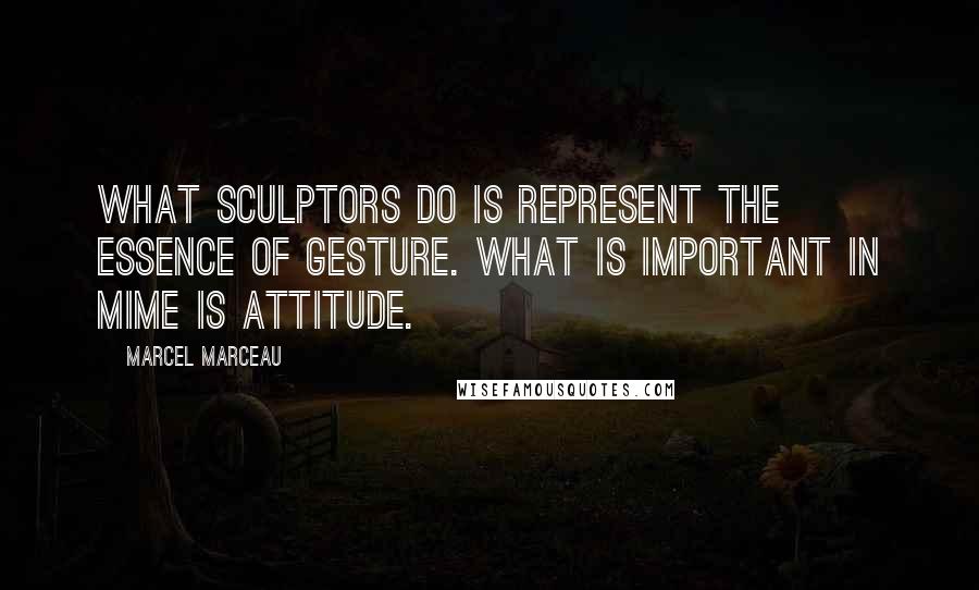 Marcel Marceau quotes: What sculptors do is represent the essence of gesture. What is important in mime is attitude.